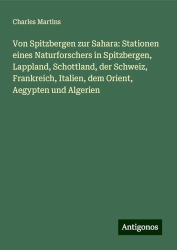 Von Spitzbergen zur Sahara: Stationen eines Naturforschers in Spitzbergen, Lappland, Schottland, der Schweiz, Frankreich, Italien, dem Orient, Aegypten und Algerien von Antigonos Verlag