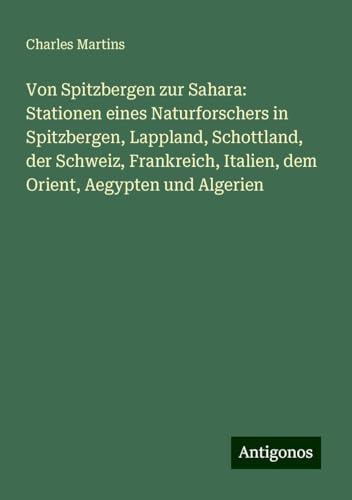 Von Spitzbergen zur Sahara: Stationen eines Naturforschers in Spitzbergen, Lappland, Schottland, der Schweiz, Frankreich, Italien, dem Orient, Aegypten und Algerien von Antigonos Verlag