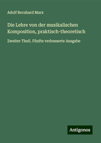 Die Lehre von der musikalischen Komposition, praktisch-theoretisch: Zweiter Theil. Fünfte verbesserte Ausgabe von Antigonos Verlag