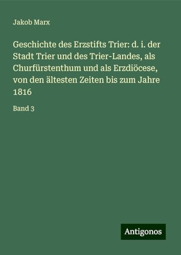 Geschichte des Erzstifts Trier: d. i. der Stadt Trier und des Trier-Landes, als Churfürstenthum und als Erzdiöcese, von den ältesten Zeiten bis zum Jahre 1816: Band 3 von Antigonos Verlag