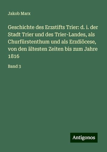Geschichte des Erzstifts Trier: d. i. der Stadt Trier und des Trier-Landes, als Churfürstenthum und als Erzdiöcese, von den ältesten Zeiten bis zum Jahre 1816: Band 3 von Antigonos Verlag