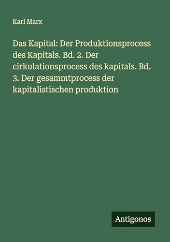 Das Kapital: Der Produktionsprocess des Kapitals. Bd. 2. Der cirkulationsprocess des kapitals. Bd. 3. Der gesammtprocess der kapitalistischen produktion von Antigonos Verlag