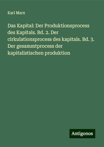 Das Kapital: Der Produktionsprocess des Kapitals. Bd. 2. Der cirkulationsprocess des kapitals. Bd. 3. Der gesammtprocess der kapitalistischen produktion von Antigonos Verlag