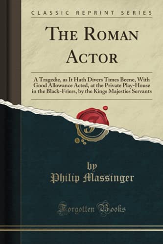 The Roman Actor (Classic Reprint): A Tragedie, as It Hath Divers Times Beene, With Good Allowance Acted, at the Private Play-House in the Black-Friers, by the Kings Majesties Servants