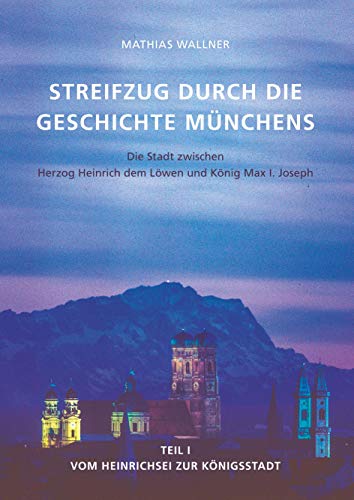 Ein Streifzug durch die Geschichte Münchens: Die Stadt zwischen Herzog Heinrich dem Löwen und König Max I. Joseph. Teil I - Vom Heinrichsei zur Königsstadt Ein Streifzug durch die Geschichte Münchens: Die Stadt zwischen Herzog Heinrich dem Löwen und König Max I. Joseph. Teil I - Vom Heinrichsei zur Königsstadt