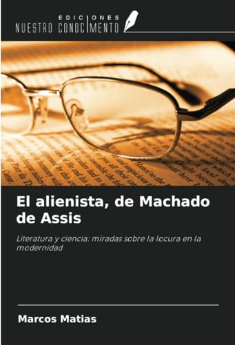 El alienista, de Machado de Assis: Literatura y ciencia: miradas sobre la locura en la modernidad von Ediciones Nuestro Conocimiento