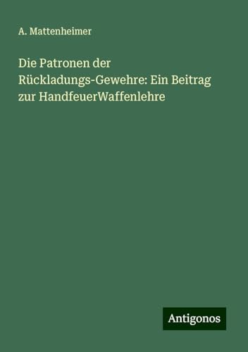 Die Patronen der Rückladungs-Gewehre: Ein Beitrag zur HandfeuerWaffenlehre von Antigonos Verlag