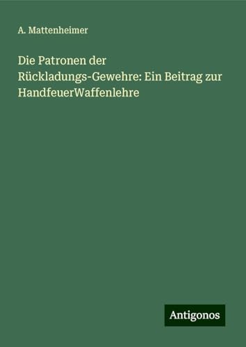 Die Patronen der Rückladungs-Gewehre: Ein Beitrag zur HandfeuerWaffenlehre von Antigonos Verlag
