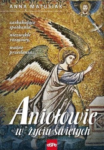 Aniolowie w zyciu swietych: Zaskakujące spotkania, niezwykłe rozmowy, ważne przesłania…