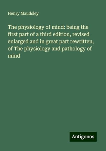 The physiology of mind: being the first part of a third edition, revised enlarged and in great part rewritten, of The physiology and pathology of mind von Antigonos Verlag