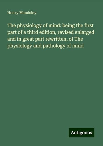 The physiology of mind: being the first part of a third edition, revised enlarged and in great part rewritten, of The physiology and pathology of mind von Antigonos Verlag