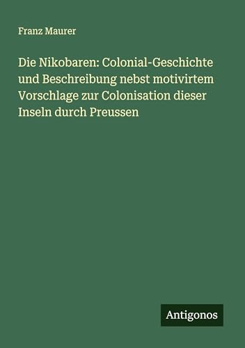 Die Nikobaren: Colonial-Geschichte und Beschreibung nebst motivirtem Vorschlage zur Colonisation dieser Inseln durch Preussen von Antigonos Verlag