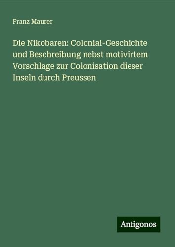 Die Nikobaren: Colonial-Geschichte und Beschreibung nebst motivirtem Vorschlage zur Colonisation dieser Inseln durch Preussen von Antigonos Verlag