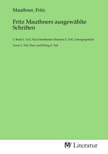 Fritz Mauthners ausgewählte Schriften: 1. Band 1. Teil, Nach berühmten Mustern 2. Teil, Totengespräche Verse 3. Teil, Narr und König 4. Teil Fritz Mauthners ausgewählte Schriften: 1. Band 1. Teil, Nach berühmten Mustern 2. Teil, Totengespräche Verse 3. Teil, Narr und König 4. Teil