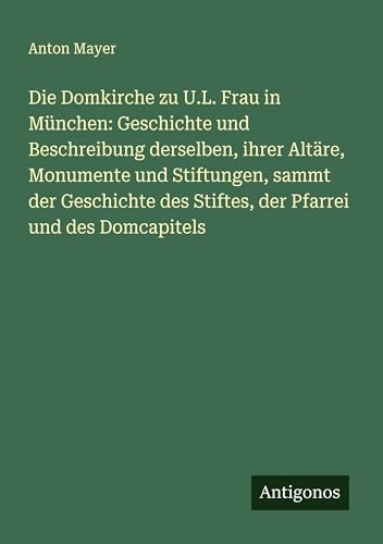 Die Domkirche zu U.L. Frau in München: Geschichte und Beschreibung derselben, ihrer Altäre, Monumente und Stiftungen, sammt der Geschichte des Stiftes, der Pfarrei und des Domcapitels von Antigonos Verlag