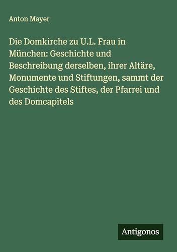 Die Domkirche zu U.L. Frau in München: Geschichte und Beschreibung derselben, ihrer Altäre, Monumente und Stiftungen, sammt der Geschichte des Stiftes, der Pfarrei und des Domcapitels von Antigonos Verlag