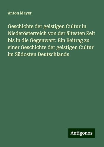 Geschichte der geistigen Cultur in Niederösterreich von der ältesten Zeit bis in die Gegenwart: Ein Beitrag zu einer Geschichte der geistigen Cultur im Südosten Deutschlands von Antigonos Verlag