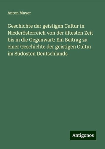 Geschichte der geistigen Cultur in Niederösterreich von der ältesten Zeit bis in die Gegenwart: Ein Beitrag zu einer Geschichte der geistigen Cultur im Südosten Deutschlands von Antigonos Verlag