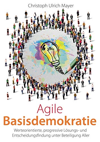 Agile Basisdemokratie: Werteorientierte, progressive Lösungs- und Entscheidungsfindung unter Beteiligung Aller
