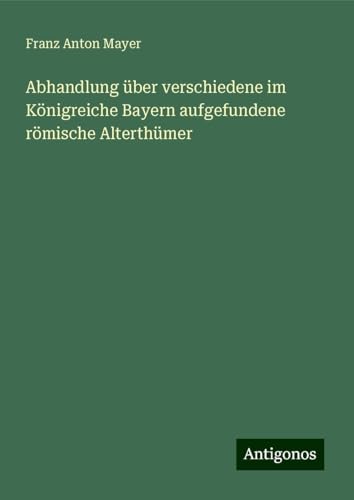 Abhandlung über verschiedene im Königreiche Bayern aufgefundene römische Alterthümer von Antigonos Verlag