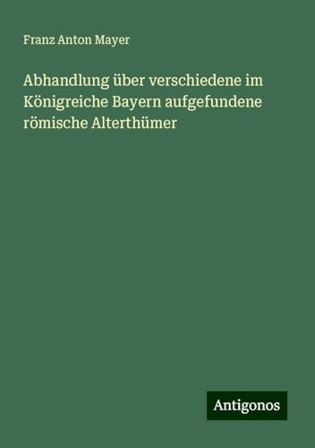 Abhandlung über verschiedene im Königreiche Bayern aufgefundene römische Alterthümer von Antigonos Verlag