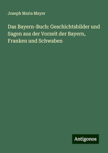 Das Bayern-Buch: Geschichtsbilder und Sagen aus der Vorzeit der Bayern, Franken und Schwaben von Antigonos Verlag