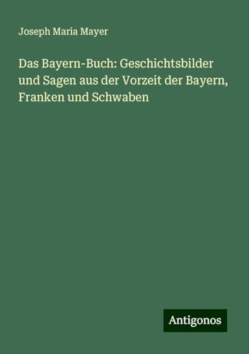Das Bayern-Buch: Geschichtsbilder und Sagen aus der Vorzeit der Bayern, Franken und Schwaben von Antigonos Verlag
