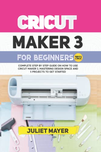 CRICUT MAKER 3 FOR BEGINNERS 2022: Complete Step By Step Guide On How To Use Cricut Maker 3, Mastering Design Space, and 5 Projects To Get Started
