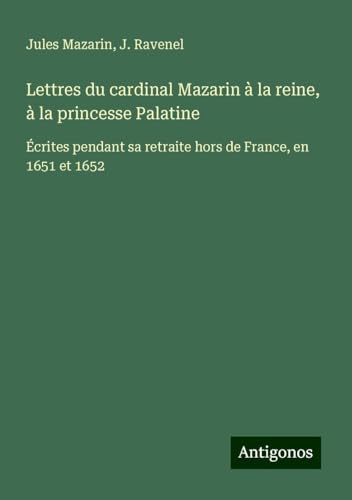 Lettres du cardinal Mazarin à la reine, à la princesse Palatine: Écrites pendant sa retraite hors de France, en 1651 et 1652 von Antigonos Verlag