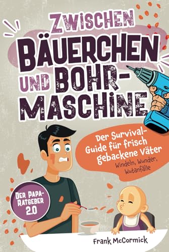 Zwischen Bäuerchen und Bohrmaschine: Der Survival-Guide für frisch gebackene Väter - Windeln, Wunder, Wutanfälle - Der Papa-Ratgeber 2.0
