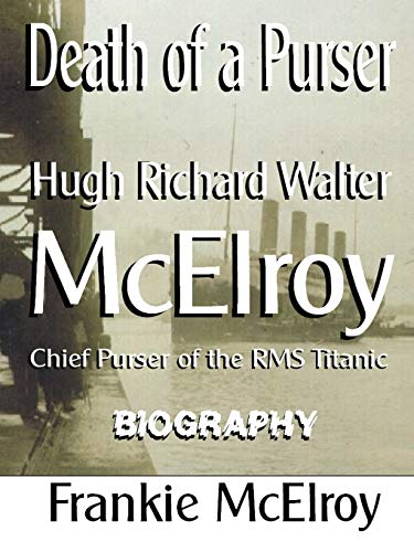 Death of a Purser: Hugh Richard Walter McElroy Chief Purser of the RMS Titanic Biography