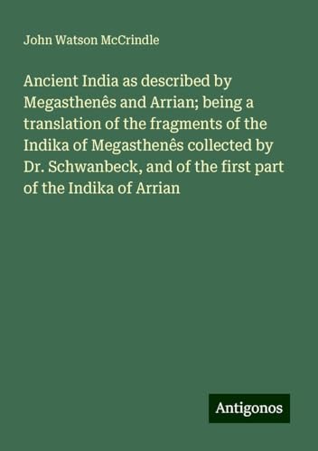Ancient India as described by Megasthenês and Arrian; being a translation of the fragments of the Indika of Megasthenês collected by Dr. Schwanbeck, and of the first part of the Indika of Arrian von Antigonos Verlag