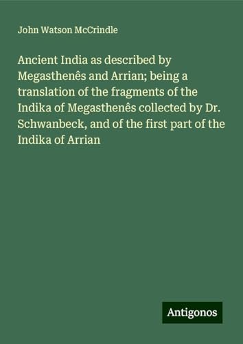 Ancient India as described by Megasthenês and Arrian; being a translation of the fragments of the Indika of Megasthenês collected by Dr. Schwanbeck, and of the first part of the Indika of Arrian von Antigonos Verlag