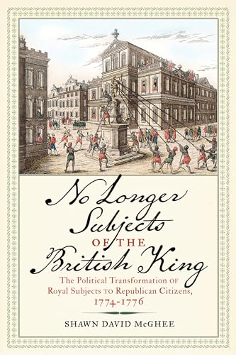 No Longer Subjects of the British King: The Political Transformation of Royal Subjects to Republican Citizens, 1774-1776 (Journal of the American Revolution Books)