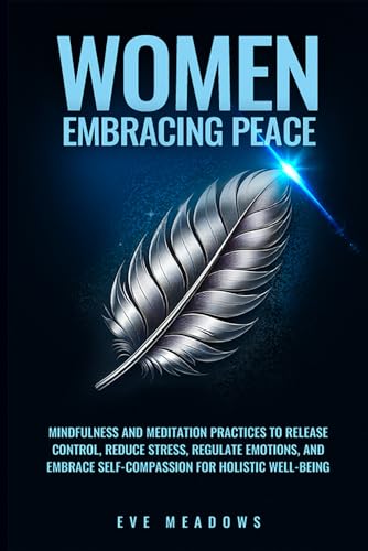 Women Embracing Peace: Mindfulness and Meditation Practices to Release Control, Reduce Stress, Regulate Emotions, and Embrace Self-Compassion for Holistic Well-Being