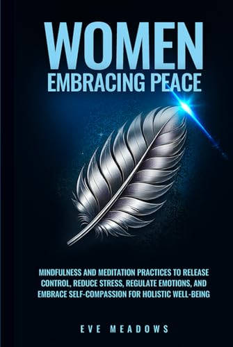 Women Embracing Peace: Mindfulness and Meditation Practices to Release Control, Reduce Stress, Regulate Emotions, and Embrace Self-Compassion for Holistic Well-Being