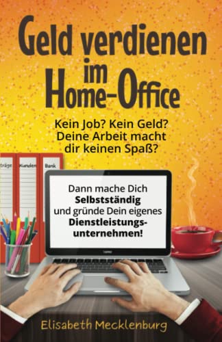 Geld verdienen im Home-Office: Kein Job? Kein Geld? Deine Arbeit macht dir keinen Spaß mehr? - Dann mache dich Selbstständig und gründe dein eigenes Dienstleistungs-Unternehmen!