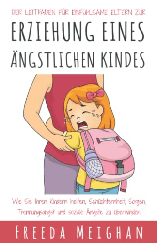 Der Leitfaden für einfühlsame Eltern zur Erziehung eines ängstlichen Kindes: Wie Sie Ihren Kindern helfen, Schüchternheit, Sorgen, Trennungsangst und soziale Ängste zu überwinden