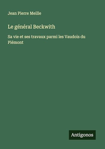 Le général Beckwith: Sa vie et ses travaux parmi les Vaudois du Piémont von Antigonos Verlag