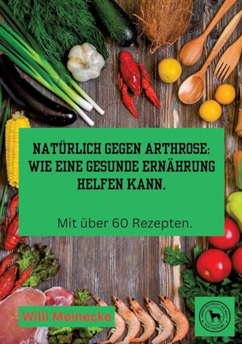 Natürlich gegen Arthrose: Wie eine gesunde Ernährung helfen kann: Mit über 60 Rezepten zum kochen.