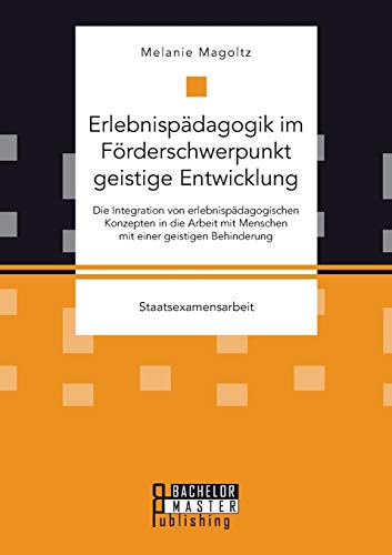 Erlebnispädagogik im Förderschwerpunkt geistige Entwicklung: Die Integration von erlebnispädagogischen Konzepten in die Arbeit mit Menschen mit einer geistigen Behinderung: Staatsexamensarbeit Erlebnispädagogik im Förderschwerpunkt geistige Entwicklung: Die Integration von erlebnispädagogischen Konzepten in die Arbeit mit Menschen mit einer geistigen Behinderung: Staatsexamensarbeit