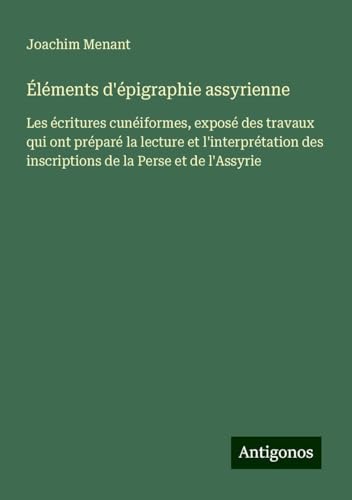 Éléments d'épigraphie assyrienne: Les écritures cunéiformes, exposé des travaux qui ont préparé la lecture et l'interprétation des inscriptions de la Perse et de l'Assyrie von Antigonos Verlag