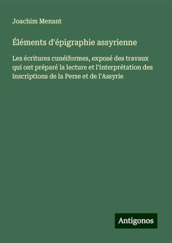 Éléments d'épigraphie assyrienne: Les écritures cunéiformes, exposé des travaux qui ont préparé la lecture et l'interprétation des inscriptions de la Perse et de l'Assyrie von Antigonos Verlag