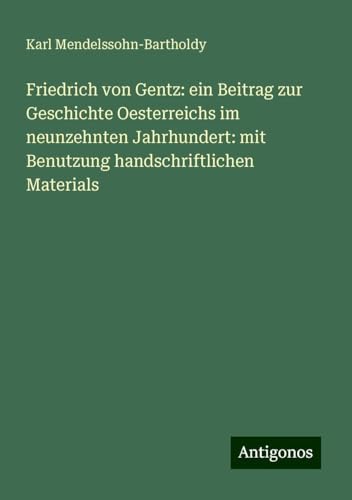 Friedrich von Gentz: ein Beitrag zur Geschichte Oesterreichs im neunzehnten Jahrhundert: mit Benutzung handschriftlichen Materials von Antigonos Verlag