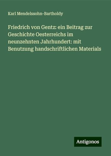 Friedrich von Gentz: ein Beitrag zur Geschichte Oesterreichs im neunzehnten Jahrhundert: mit Benutzung handschriftlichen Materials von Antigonos Verlag