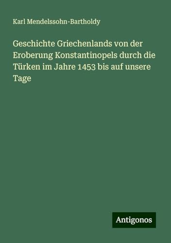 Geschichte Griechenlands von der Eroberung Konstantinopels durch die Türken im Jahre 1453 bis auf unsere Tage von Antigonos Verlag
