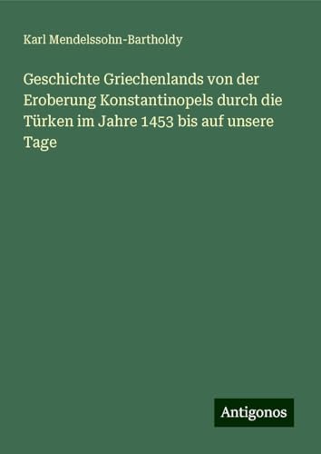 Geschichte Griechenlands von der Eroberung Konstantinopels durch die Türken im Jahre 1453 bis auf unsere Tage von Antigonos Verlag