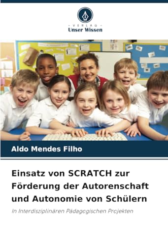 Einsatz von SCRATCH zur Förderung der Autorenschaft und Autonomie von Schülern: In Interdisziplinären Pädagogischen Projekten von Verlag Unser Wissen