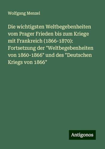 Die wichtigsten Weltbegebenheiten vom Prager Frieden bis zum Kriege mit Frankreich (1866-1870): Fortsetzung der "Weltbegebenheiten von 1860-1866" und des "Deutschen Kriegs von 1866" von Antigonos Verlag