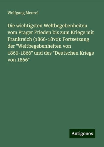 Die wichtigsten Weltbegebenheiten vom Prager Frieden bis zum Kriege mit Frankreich (1866-1870): Fortsetzung der "Weltbegebenheiten von 1860-1866" und des "Deutschen Kriegs von 1866" von Antigonos Verlag